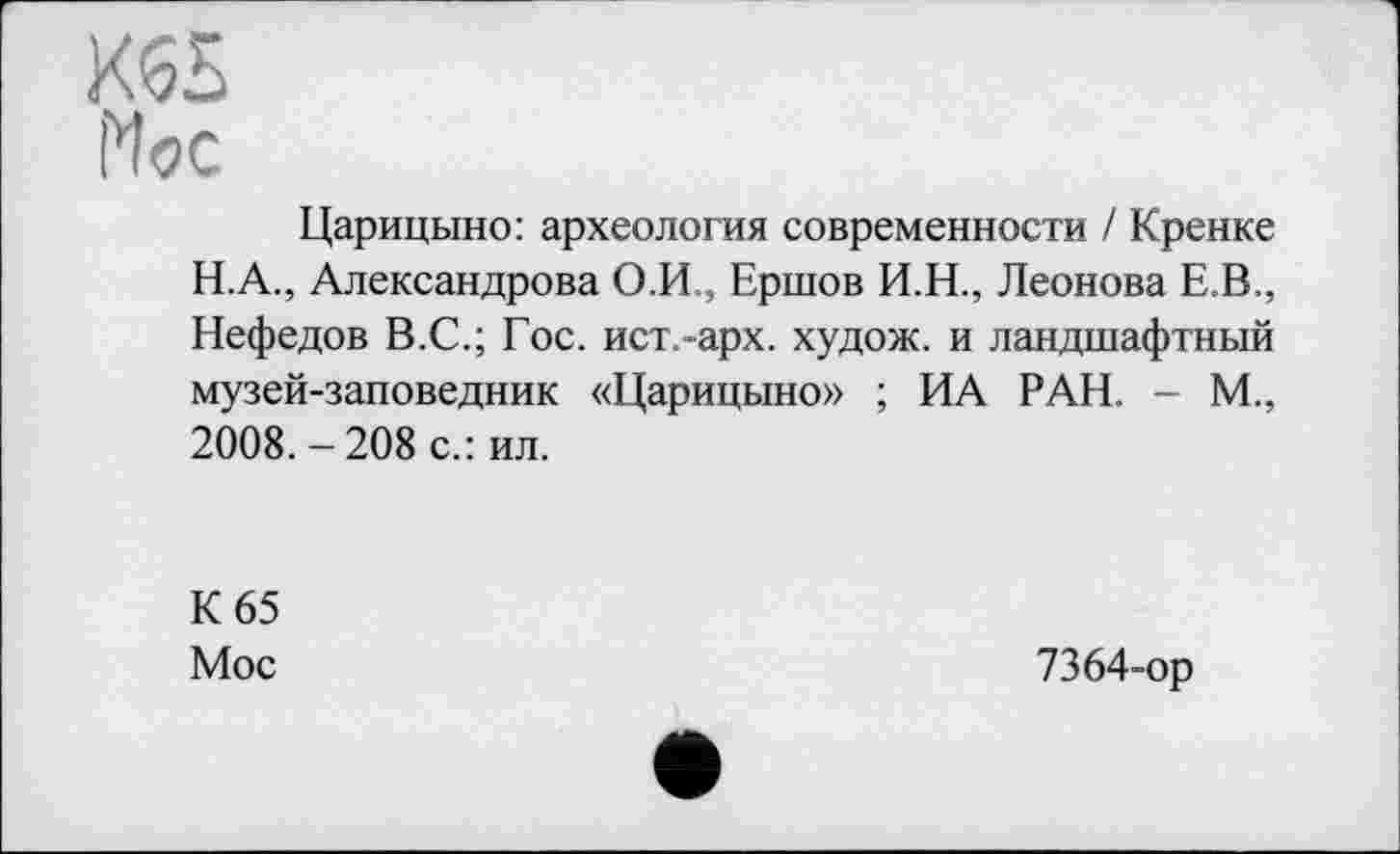 ﻿К65
Мос
Царицыно: археология современности / Кренке Н.А., Александрова О.И., Ершов И.Н., Леонова Е.В., Нефедов В.С.; Гос. ист.-арх. худож. и ландшафтный музей-заповедник «Царицыно» ; ИА РАН. - М., 2008. -208 с.: ил.
К 65
Мое
7364-ор